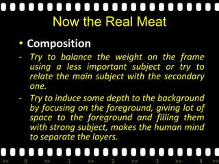 >> 0 >> 1 >> 2 >> 3 >> 4 >>
Now the Real Meat
• Composition
- Try to balance the weight on the frame
using a less important subject or try to
relate the main subject with the secondary
one.
- Try to induce some depth to the background
by focusing on the foreground, giving lot of
space to the foreground and filling them
with strong subject, makes the human mind
to separate the layers.
 