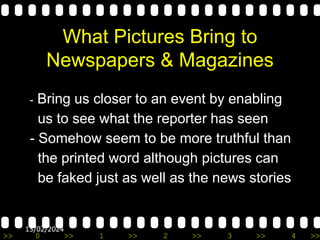 >> 0 >> 1 >> 2 >> 3 >> 4 >>
13/02/2024
What Pictures Bring to
Newspapers & Magazines
- Bring us closer to an event by enabling
us to see what the reporter has seen
- Somehow seem to be more truthful than
the printed word although pictures can
be faked just as well as the news stories
 