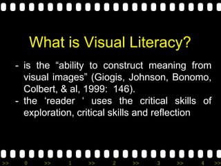 >> 0 >> 1 >> 2 >> 3 >> 4 >>
What is Visual Literacy?
- is the “ability to construct meaning from
visual images” (Giogis, Johnson, Bonomo,
Colbert, & al, 1999: 146).
- the ‘reader ‘ uses the critical skills of
exploration, critical skills and reflection
 