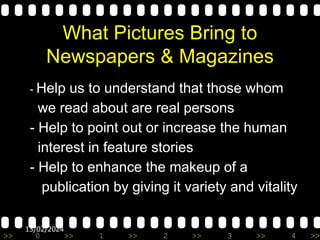 >> 0 >> 1 >> 2 >> 3 >> 4 >>
13/02/2024
What Pictures Bring to
Newspapers & Magazines
- Help us to understand that those whom
we read about are real persons
- Help to point out or increase the human
interest in feature stories
- Help to enhance the makeup of a
publication by giving it variety and vitality
 