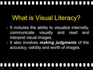 >> 0 >> 1 >> 2 >> 3 >> 4 >>
What is Visual Literacy?
- It includes the ability to visualize internally,
communicate visually and read and
interpret visual images.
- It also involves making judgments of the
accuracy, validity and worth of images.
 