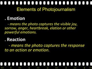 >> 0 >> 1 >> 2 >> 3 >> 4 >>
Elements of Photojournalism
. Emotion
- means the photo captures the visible joy,
sorrow, anger, heartbreak, elation or other
powerful emotions.
. Reaction
- means the photo captures the response
to an action or emotion.
 