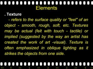>> 0 >> 1 >> 2 >> 3 >> 4 >>
Elements
. Texture
- refers to the surface quality or "feel" of an
object - smooth, rough, soft, etc. Textures
may be actual (felt with touch - tactile) or
implied (suggested by the way an artist has
created the work of art -visual). Texture is
often emphasized in oblique lighting as it
strikes the objects from one side.
 