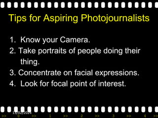 >> 0 >> 1 >> 2 >> 3 >> 4 >>
13/02/2024
Tips for Aspiring Photojournalists
1. Know your Camera.
2. Take portraits of people doing their
thing.
3. Concentrate on facial expressions.
4. Look for focal point of interest.
 