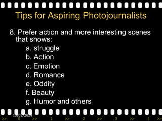 >> 0 >> 1 >> 2 >> 3 >> 4 >>
13/02/2024
Tips for Aspiring Photojournalists
8. Prefer action and more interesting scenes
that shows:
a. struggle
b. Action
c. Emotion
d. Romance
e. Oddity
f. Beauty
g. Humor and others
 