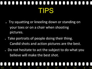 >> 0 >> 1 >> 2 >> 3 >> 4 >>
TIPS
. Try squatting or kneeling down or standing on
your toes or on a chair when shooting
pictures.
. Take portraits of people doing their thing.
Candid shots and action pictures are the best.
. Do not hesitate to act the subject to do what you
believe will make the best shot.
-
 