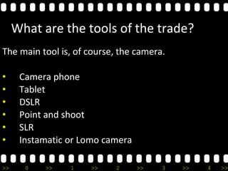 >> 0 >> 1 >> 2 >> 3 >> 4 >>
What are the tools of the trade?
The main tool is, of course, the camera.
• Camera phone
• Tablet
• DSLR
• Point and shoot
• SLR
• Instamatic or Lomo camera
 