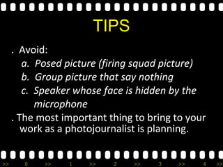 >> 0 >> 1 >> 2 >> 3 >> 4 >>
TIPS
. Avoid:
a. Posed picture (firing squad picture)
b. Group picture that say nothing
c. Speaker whose face is hidden by the
microphone
. The most important thing to bring to your
work as a photojournalist is planning.
 