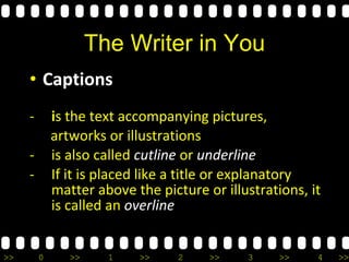 >> 0 >> 1 >> 2 >> 3 >> 4 >>
The Writer in You
• Captions
- is the text accompanying pictures,
artworks or illustrations
- is also called cutline or underline
- If it is placed like a title or explanatory
matter above the picture or illustrations, it
is called an overline
 