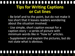 >> 0 >> 1 >> 2 >> 3 >> 4 >>
Tips for Writing Captions
or Cut lines
- Be brief and to the point, but do not make it
too short that it leaves readers wondering
about the situation involved.
- Use simple, short caption except for a
caption story – a series of picture with
minimum words like in “how to” articles.
- Supplement and explain the pictures, but do
not state what is obvious.
 