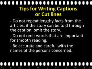 >> 0 >> 1 >> 2 >> 3 >> 4 >>
- Do not repeat lengthy facts from the
articles: if the story can be told through
the caption, omit the story.
- Do not omit words that are important
for smooth reading.
- Be accurate and careful with the
names of the persons concerned.
Tips for Writing Captions
or Cut lines
 