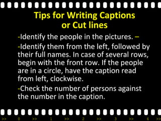 >> 0 >> 1 >> 2 >> 3 >> 4 >>
-Identify the people in the pictures. –
-Identify them from the left, followed by
their full names. In case of several rows,
begin with the front row. If the people
are in a circle, have the caption read
from left, clockwise.
-Check the number of persons against
the number in the caption.
Tips for Writing Captions
or Cut lines
 