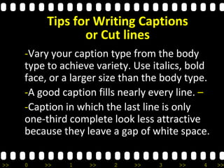 >> 0 >> 1 >> 2 >> 3 >> 4 >>
-Vary your caption type from the body
type to achieve variety. Use italics, bold
face, or a larger size than the body type.
-A good caption fills nearly every line. –
-Caption in which the last line is only
one-third complete look less attractive
because they leave a gap of white space.
Tips for Writing Captions
or Cut lines
 