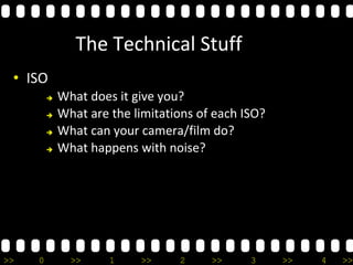 >> 0 >> 1 >> 2 >> 3 >> 4 >>
The Technical Stuff
• ISO
 What does it give you?
 What are the limitations of each ISO?
 What can your camera/film do?
 What happens with noise?
 