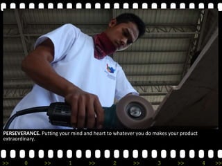 >> 0 >> 1 >> 2 >> 3 >> 4 >>
PERSEVERANCE. Putting your mind and heart to whatever you do makes your product
extraordinary.
 