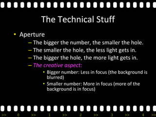 >> 0 >> 1 >> 2 >> 3 >> 4 >>
The Technical Stuff
• Aperture
– The bigger the number, the smaller the hole.
– The smaller the hole, the less light gets in.
– The bigger the hole, the more light gets in.
– The creative aspect:
• Bigger number: Less in focus (the background is
blurred)
• Smaller number: More in focus (more of the
background is in focus)
 