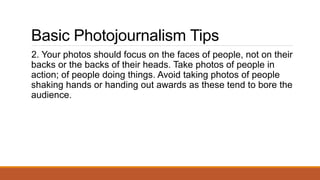 Basic Photojournalism Tips
2. Your photos should focus on the faces of people, not on their
backs or the backs of their heads. Take photos of people in
action; of people doing things. Avoid taking photos of people
shaking hands or handing out awards as these tend to bore the
audience.
 