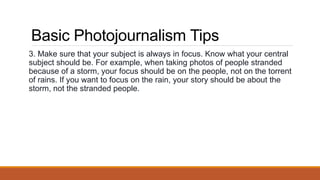Basic Photojournalism Tips
3. Make sure that your subject is always in focus. Know what your central
subject should be. For example, when taking photos of people stranded
because of a storm, your focus should be on the people, not on the torrent
of rains. If you want to focus on the rain, your story should be about the
storm, not the stranded people.
 
