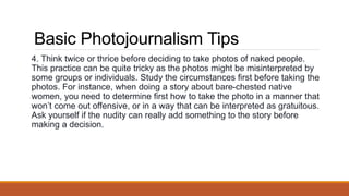Basic Photojournalism Tips
4. Think twice or thrice before deciding to take photos of naked people.
This practice can be quite tricky as the photos might be misinterpreted by
some groups or individuals. Study the circumstances first before taking the
photos. For instance, when doing a story about bare-chested native
women, you need to determine first how to take the photo in a manner that
won’t come out offensive, or in a way that can be interpreted as gratuitous.
Ask yourself if the nudity can really add something to the story before
making a decision.
 