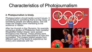 Characteristics of Photojournalism
2. Photojournalism is timely.
Photojournalism should tackle current issues. It
should feature something that’s on the news, or
something people are talking about. This will
make the images more interesting to the
audience or reader.
After her triumph in the Olympics, for example,
numerous photos of Philippines Gold medalist
Weightlifter Hidilyn Diazin were spread
throughout the Internet. These photos were
accompanied by short descriptions of how she
succeeded. The images helped people from
different parts of the world to experience her
victory and celebrate with her.
 