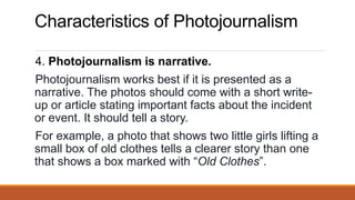 Characteristics of Photojournalism
4. Photojournalism is narrative.
Photojournalism works best if it is presented as a
narrative. The photos should come with a short write-
up or article stating important facts about the incident
or event. It should tell a story.
For example, a photo that shows two little girls lifting a
small box of old clothes tells a clearer story than one
that shows a box marked with “Old Clothes”.
 