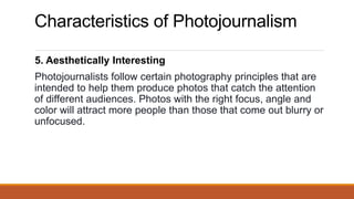 Characteristics of Photojournalism
5. Aesthetically Interesting
Photojournalists follow certain photography principles that are
intended to help them produce photos that catch the attention
of different audiences. Photos with the right focus, angle and
color will attract more people than those that come out blurry or
unfocused.
 