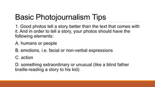 Basic Photojournalism Tips
1. Good photos tell a story better than the text that comes with
it. And in order to tell a story, your photos should have the
following elements:
A. humans or people
B. emotions, i.e. facial or non-verbal expressions
C. action
D. something extraordinary or unusual (like a blind father
braille-reading a story to his kid)
 