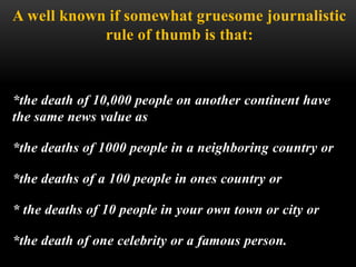 A well known if somewhat gruesome journalistic
rule of thumb is that:
*the death of 10,000 people on another continent have
the same news value as
*the deaths of 1000 people in a neighboring country or
*the deaths of a 100 people in ones country or
* the deaths of 10 people in your own town or city or
*the death of one celebrity or a famous person.
 
