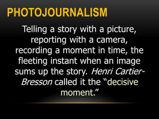 PHOTOJOURNALISM
Telling a story with a picture,
reporting with a camera,
recording a moment in time, the
fleeting instant when an image
sums up the story. Henri Cartier-
Bresson called it the “decisive
moment.”
 