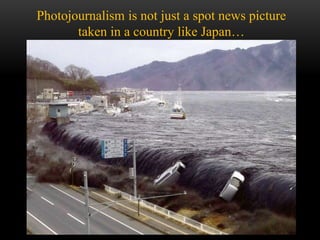 Photojournalism is not just a spot news picture
taken in a country like Japan…
 