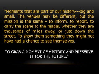 “Moments that are part of our history---big and
small. The venues may be different, but the
mission is the same – to inform, to report, to
carry the scene to the reader, whether they are
thousands of miles away, or just down the
street. To show them something they might not
have had a chance to see themselves.
TO GRAB A MOMENT OF HISTORY AND PRESERVE
IT FOR THE FUTURE.”
 