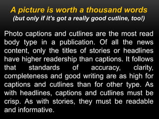 A picture is worth a thousand words
(but only if it's got a really good cutline, too!)
Photo captions and cutlines are the most read
body type in a publication. Of all the news
content, only the titles of stories or headlines
have higher readership than captions. It follows
that standards of accuracy, clarity,
completeness and good writing are as high for
captions and cutlines than for other type. As
with headlines, captions and cutlines must be
crisp. As with stories, they must be readable
and informative.
 