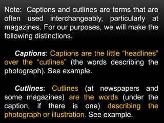 Note: Captions and cutlines are terms that are
often used interchangeably, particularly at
magazines. For our purposes, we will make the
following distinctions.
Captions: Captions are the little “headlines”
over the “cutlines” (the words describing the
photograph). See example.
Cutlines: Cutlines (at newspapers and
some magazines) are the words (under the
caption, if there is one) describing the
photograph or illustration. See example.
 
