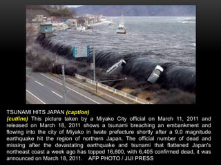 TSUNAMI HITS JAPAN (caption)
(cutline) This picture taken by a Miyako City official on March 11, 2011 and
released on March 18, 2011 shows a tsunami breaching an embankment and
flowing into the city of Miyako in Iwate prefecture shortly after a 9.0 magnitude
earthquake hit the region of northern Japan. The official number of dead and
missing after the devastating earthquake and tsunami that flattened Japan's
northeast coast a week ago has topped 16,600, with 6,405 confirmed dead, it was
announced on March 18, 2011. AFP PHOTO / JIJI PRESS
 
