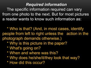 Required information
The specific information required can vary
from one photo to the next. But for most pictures
a reader wants to know such information as:
* Who is that? (And, in most cases, identify
people from left to right unless the action in the
photograph demands otherwise.)
* Why is this picture in the paper?
* What's going on?
* When and where was this?
* Why does he/she/it/they look that way?
* How did this occur?
 
