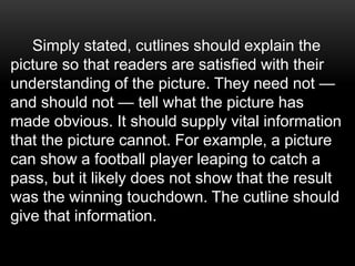 Simply stated, cutlines should explain the
picture so that readers are satisfied with their
understanding of the picture. They need not —
and should not — tell what the picture has
made obvious. It should supply vital information
that the picture cannot. For example, a picture
can show a football player leaping to catch a
pass, but it likely does not show that the result
was the winning touchdown. The cutline should
give that information.
 