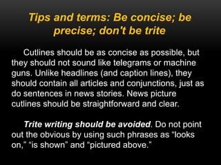 Tips and terms: Be concise; be
precise; don't be trite
Cutlines should be as concise as possible, but
they should not sound like telegrams or machine
guns. Unlike headlines (and caption lines), they
should contain all articles and conjunctions, just as
do sentences in news stories. News picture
cutlines should be straightforward and clear.
Trite writing should be avoided. Do not point
out the obvious by using such phrases as “looks
on,” “is shown” and “pictured above.”
 