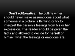 Don't editorialize. The cutline writer
should never make assumptions about what
someone in a picture is thinking or try to
interpret the person's feelings from his or her
expression. The reader should be given the
facts and allowed to decide for herself or
himself what the feelings or emotions are.
 