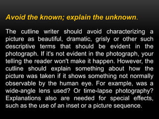 Avoid the known; explain the unknown.
The cutline writer should avoid characterizing a
picture as beautiful, dramatic, grisly or other such
descriptive terms that should be evident in the
photograph. If it's not evident in the photograph, your
telling the reader won't make it happen. However, the
cutline should explain something about how the
picture was taken if it shows something not normally
observable by the human eye. For example, was a
wide-angle lens used? Or time-lapse photography?
Explanations also are needed for special effects,
such as the use of an inset or a picture sequence.
 