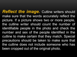 Reflect the image. Cutline writers should
make sure that the words accurately reflect the
picture. If a picture shows two or more people,
the cutline writer should count the number of
identifiable people in the photo and check the
number and sex of the people identified in the
cutline to make certain that they match. Special
precautions should be taken to make sure that
the cutline does not include someone who has
been cropped out of the original photo.
 
