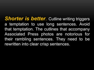 Shorter is better. Cutline writing triggers
a temptation to use long sentences. Avoid
that temptation. The cutlines that accompany
Associated Press photos are notorious for
their rambling sentences. They need to be
rewritten into clear crisp sentences.
 