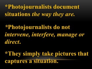 *Photojournalists document
situations the way they are.
*Photojournalists do not
intervene, interfere, manage or
direct.
*They simply take pictures that
captures a situation.
 