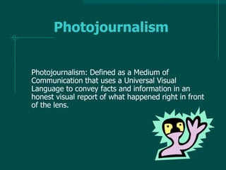 Photojournalism
Photojournalism: Defined as a Medium of
Communication that uses a Universal Visual
Language to convey facts and information in an
honest visual report of what happened right in front
of the lens.
 
