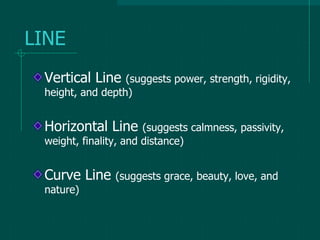 LINE
Vertical Line (suggests power, strength, rigidity,
height, and depth)
Horizontal Line (suggests calmness, passivity,
weight, finality, and distance)
Curve Line (suggests grace, beauty, love, and
nature)
 