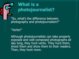 "So, what's the difference between
photography and photojournalism?“
"Verbs!"
Although photojournalists can take properly
exposed and well composed photographs all
day long, they hunt verbs. They hunt them,
shoot them and show them to their readers.
Then, they hunt more.
What is a
photojournalist?
 
