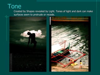 Tone
Created by Shapes revealed by Light. Tones of light and dark can make
surfaces seem to protrude or recede.
 