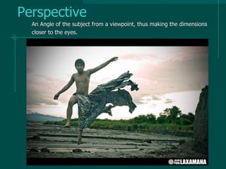 Perspective
An Angle of the subject from a viewpoint, thus making the dimensions
closer to the eyes.
 