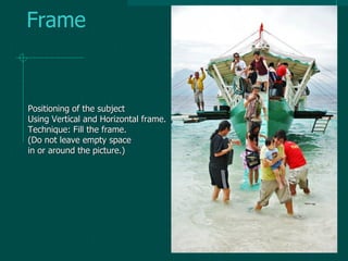 Frame
Positioning of the subject
Using Vertical and Horizontal frame.
Technique: Fill the frame.
(Do not leave empty space
in or around the picture.)
 