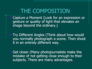 THE COMPOSITION
Capture a Moment (Look for an expression or
gesture or quality of light that elevates an
image beyond the ordinary.)
Try Different Angles (Think about how would
you normally photograph a scene. Then shoot
it in an entirely different way.
Get closer (Many photojournalists make the
mistake of not getting close enough to their
subjects. There are many advantages.
 