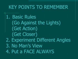 1. Basic Rules
(Go Against the Lights)
(Get Action)
(Get Closer)
2. Experiment Different Angles
3. No Man’s View
4. Put a FACE ALWAYS
KEY POINTS TO REMEMBER
 